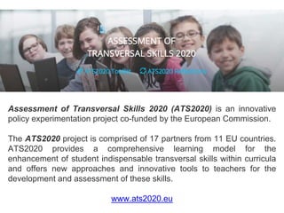 Assessment of Transversal Skills 2020 (ATS2020) is an innovative
policy experimentation project co-funded by the European Commission.
The ATS2020 project is comprised of 17 partners from 11 EU countries.
ATS2020 provides a comprehensive learning model for the
enhancement of student indispensable transversal skills within curricula
and offers new approaches and innovative tools to teachers for the
development and assessment of these skills.
www.ats2020.eu
 
