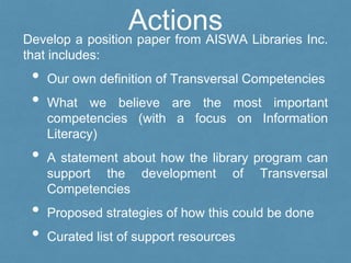 ActionsDevelop a position paper from AISWA Libraries Inc.
that includes:
• Our own definition of Transversal Competencies
• What we believe are the most important
competencies (with a focus on Information
Literacy)
• A statement about how the library program can
support the development of Transversal
Competencies
• Proposed strategies of how this could be done
• Curated list of support resources
 
