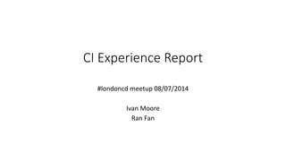 CI Experience Report
#londoncd meetup 08/07/2014
Ivan Moore
Ran Fan
 