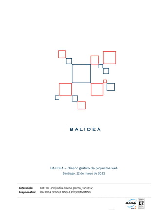 BALIDEA – Diseño gráfico de proyectos web
                                Santiago, 12 de marzo de 2012



Referencia:    CIXTEC - Proyectos diseño gráfico_120312
Responsable:   BALIDEA CONSULTING & PROGRAMMING
 
