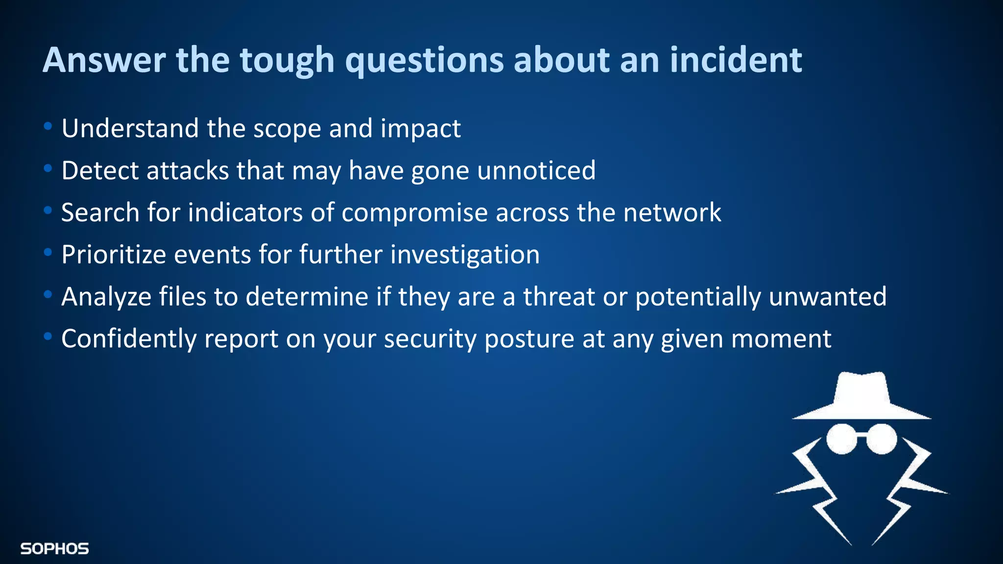 Answer the tough questions about an incident
• Understand the scope and impact
• Detect attacks that may have gone unnoticed
• Search for indicators of compromise across the network
• Prioritize events for further investigation
• Analyze files to determine if they are a threat or potentially unwanted
• Confidently report on your security posture at any given moment
 
