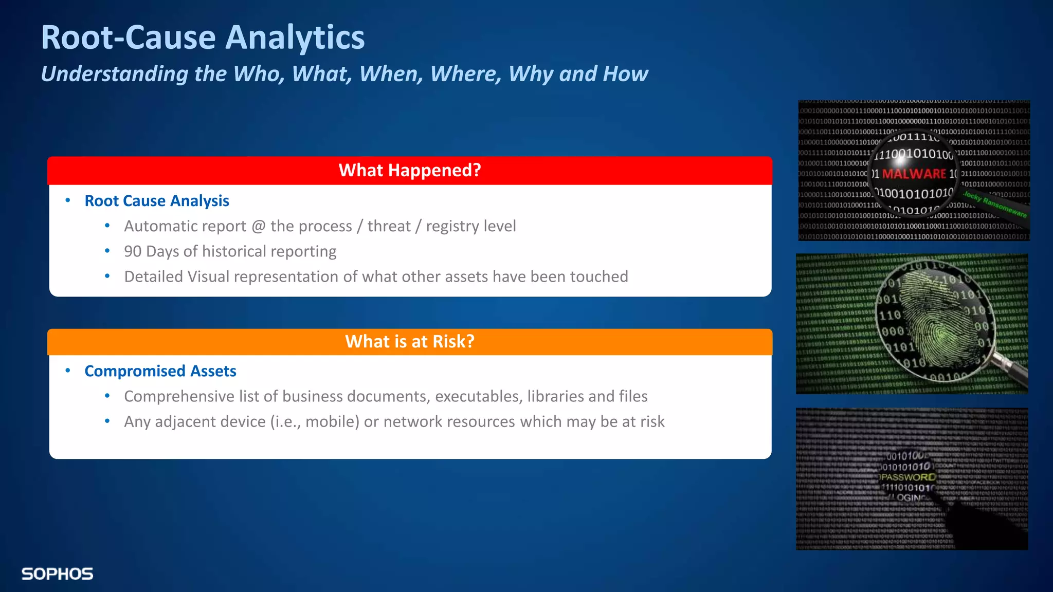 Root-Cause Analytics
Understanding the Who, What, When, Where, Why and How
What Happened?
• Root Cause Analysis
• Automatic report @ the process / threat / registry level
• 90 Days of historical reporting
• Detailed Visual representation of what other assets have been touched
What is at Risk?
• Compromised Assets
• Comprehensive list of business documents, executables, libraries and files
• Any adjacent device (i.e., mobile) or network resources which may be at risk
 