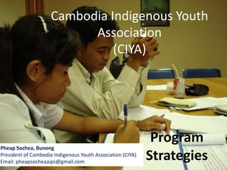 Cambodia Indigenous Youth
Association
(CIYA)
Program
Strategies
Pheap Sochea, Bunong
President of Cambodia Indigenous Youth Association (CIYA)
Email: pheapsocheaaips@gmail.com
 