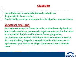 • La cizalladora es un procedimiento de trabajo sin
desprendimiento de viruta .
Con la cizalla se cortan y separan tiras de planchas y otras formas
.
ACCION DEL CIZALLADO:
Dos hojas cortantes en forma de cuña ,se desplazan siguiendo su
plano de frotamiento, penetrando regularmente por los dos lados
en el material, bajo la acción de una fuerza progresiva .
Las presiones que indican el cizallado concurren sobre el centro
de la entalladura, después la superficie de la entalladura se va
agrandando y las fuerzas se alejan cada vez mas de la línea de
corte .
Cizallado
 
