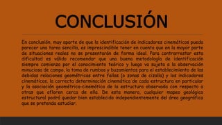 CONCLUSIÓN
En conclusión, muy aparte de que la identificación de indicadores cinemáticos pueda
parecer una tarea sencilla, es imprescindible tener en cuenta que en la mayor parte
de situaciones reales no se presentarán de forma ideal. Para contrarrestar esta
dificultad es válido recomendar que una buena metodología de identificación
siempre comienza por el conocimiento teórico y luego va sujeta a la observación
minuciosa de campo, la toma de rumbos y buzamientos para el establecimiento de las
debidas relaciones geométricas entre fallas (o zonas de cizalla) y los indicadores
cinemáticos, la correcta determinación cinemática de cada estructura en particular
y la asociación geométrica-cinemática de la estructura observada con respecto a
otras que afloren cerca de ella. De esta manera, cualquier mapeo geológico
estructural podrá quedar bien establecido independientemente del área geográfica
que se pretenda estudiar.
 