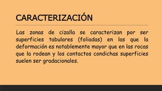CARACTERIZACIÓN
Las zonas de cizalla se caracterizan por ser
superficies tabulares (foliadas) en las que la
deformación es notablemente mayor que en las rocas
que la rodean y los contactos condichas superficies
suelen ser gradacionales.
 