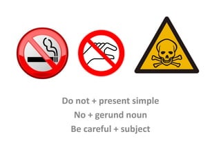 Do not + present simple
No + gerund noun
Be careful + subject
 
