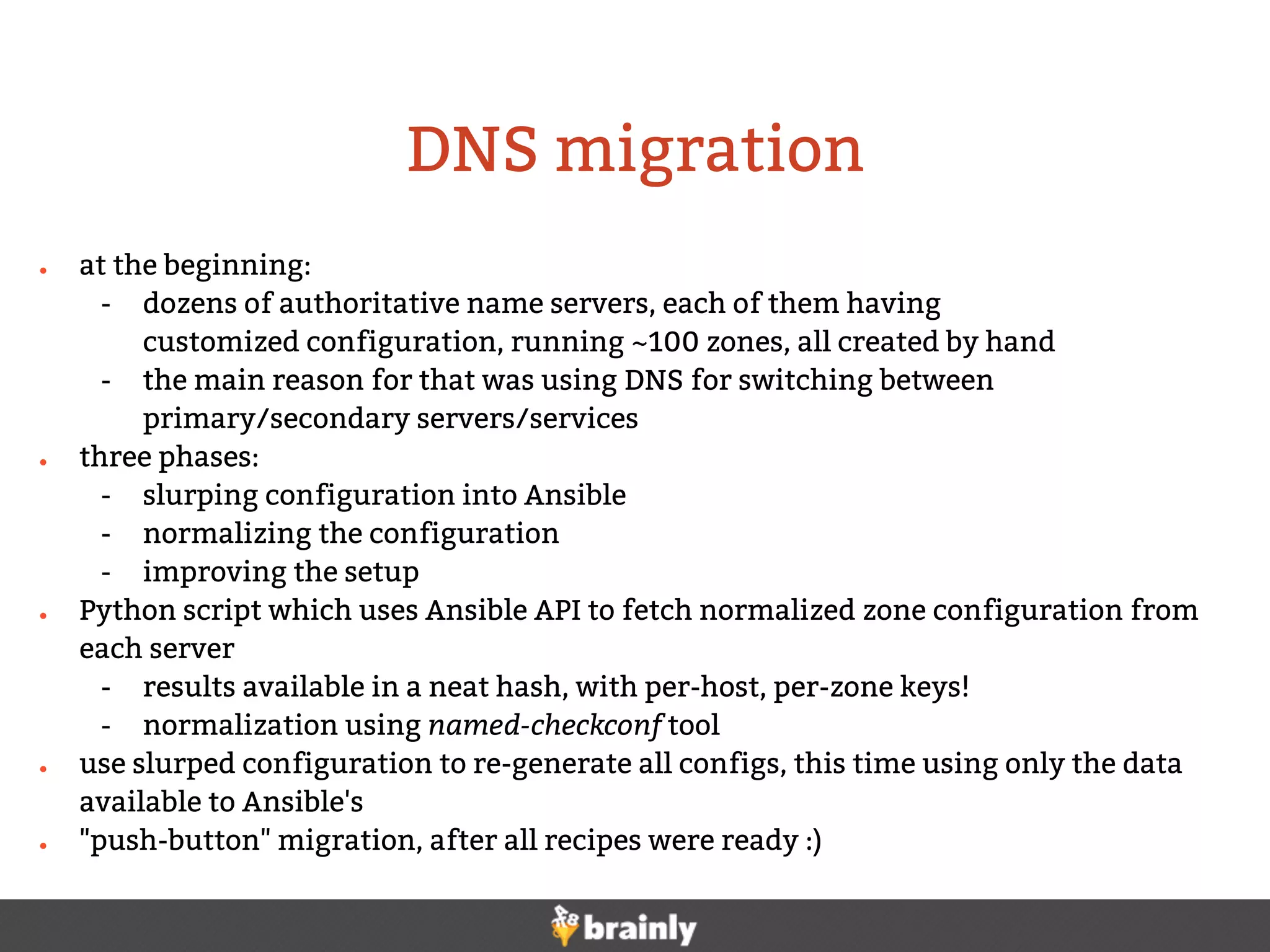 DNS migration
● at the beginning:
- dozens of authoritative name servers, each of them having
customized configuration, running ~100 zones, all created by hand
- the main reason for that was using DNS for switching between
primary/secondary servers/services
● three phases:
- slurping configuration into Ansible
- normalizing the configuration
- improving the setup
● Python script which uses Ansible API to fetch normalized zone configuration from
each server
- results available in a neat hash, with per-host, per-zone keys!
- normalization using named-checkconf tool
● use slurped configuration to re-generate all configs, this time using only the data
available to Ansible's
● "push-button" migration, after all recipes were ready :)
 
