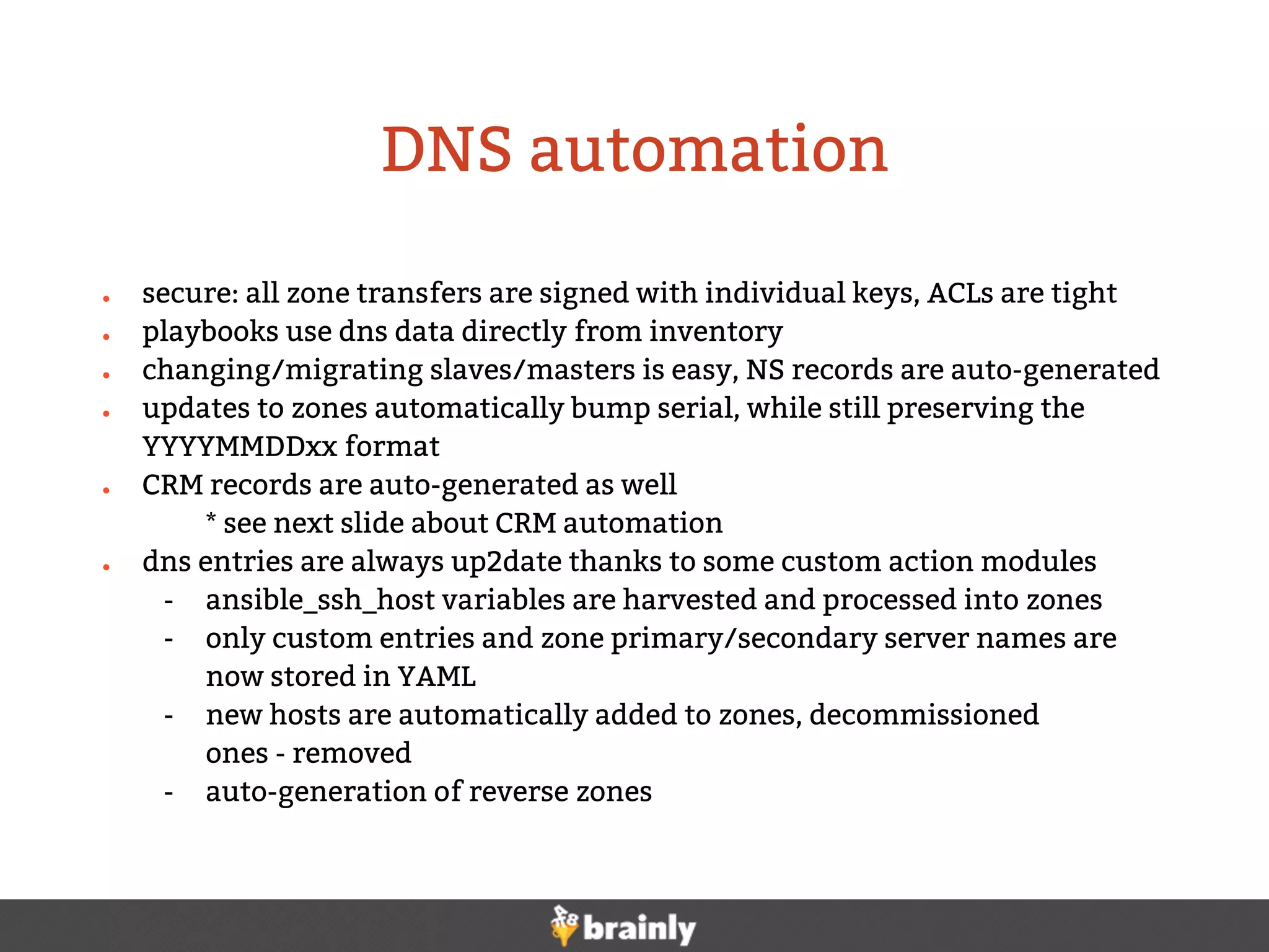 ● secure: all zone transfers are signed with individual keys, ACLs are tight
● playbooks use dns data directly from inventory
● changing/migrating slaves/masters is easy, NS records are auto-generated
● updates to zones automatically bump serial, while still preserving the
YYYYMMDDxx format
● CRM records are auto-generated as well
* see next slide about CRM automation
● dns entries are always up2date thanks to some custom action modules
- ansible_ssh_host variables are harvested and processed into zones
- only custom entries and zone primary/secondary server names are
now stored in YAML
- new hosts are automatically added to zones, decommissioned
ones - removed
- auto-generation of reverse zones
DNS automation
 