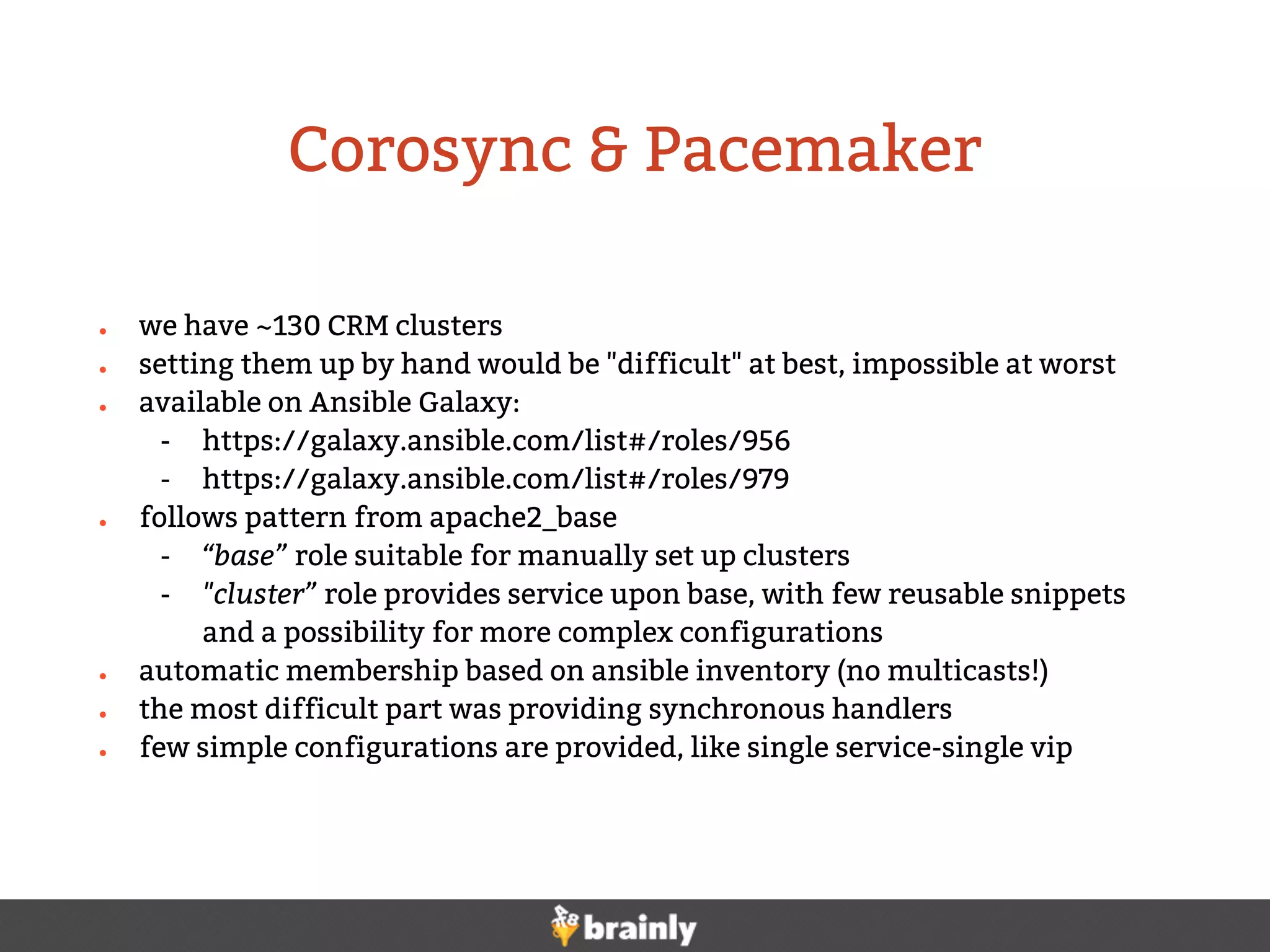 ● we have ~130 CRM clusters
● setting them up by hand would be "difficult" at best, impossible at worst
● available on Ansible Galaxy:
- https://galaxy.ansible.com/list#/roles/956
- https://galaxy.ansible.com/list#/roles/979
● follows pattern from apache2_base
- “base” role suitable for manually set up clusters
- "cluster” role provides service upon base, with few reusable snippets
and a possibility for more complex configurations
● automatic membership based on ansible inventory (no multicasts!)
● the most difficult part was providing synchronous handlers
● few simple configurations are provided, like single service-single vip
Corosync & Pacemaker
 