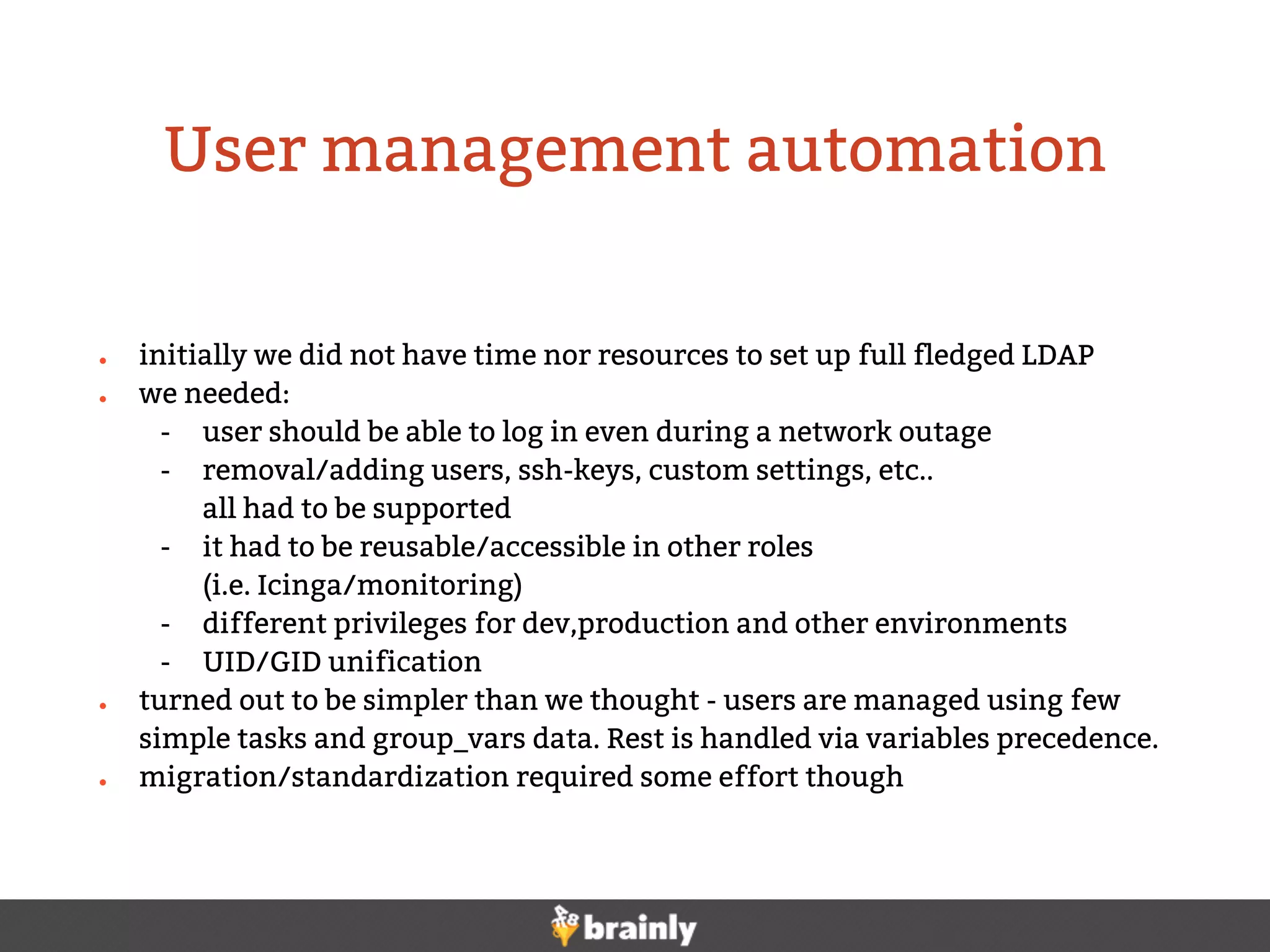 ● initially we did not have time nor resources to set up full fledged LDAP
● we needed:
- user should be able to log in even during a network outage
- removal/adding users, ssh-keys, custom settings, etc..
all had to be supported
- it had to be reusable/accessible in other roles
(i.e. Icinga/monitoring)
- different privileges for dev,production and other environments
- UID/GID unification
● turned out to be simpler than we thought - users are managed using few
simple tasks and group_vars data. Rest is handled via variables precedence.
● migration/standardization required some effort though
User management automation
 