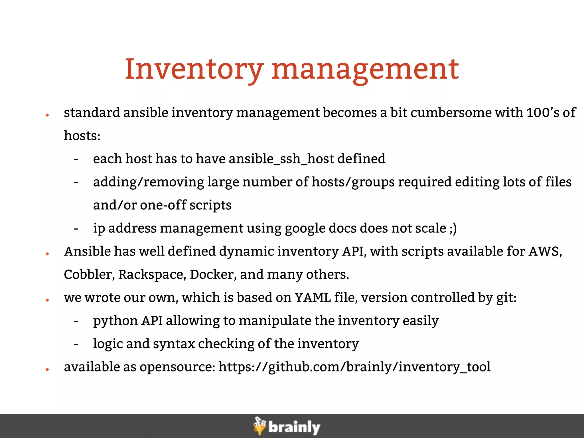 ● standard ansible inventory management becomes a bit cumbersome with 100’s of
hosts:
- each host has to have ansible_ssh_host defined
- adding/removing large number of hosts/groups required editing lots of files
and/or one-off scripts
- ip address management using google docs does not scale ;)
● Ansible has well defined dynamic inventory API, with scripts available for AWS,
Cobbler, Rackspace, Docker, and many others.
● we wrote our own, which is based on YAML file, version controlled by git:
- python API allowing to manipulate the inventory easily
- logic and syntax checking of the inventory
● available as opensource: https://github.com/brainly/inventory_tool
Inventory management
 