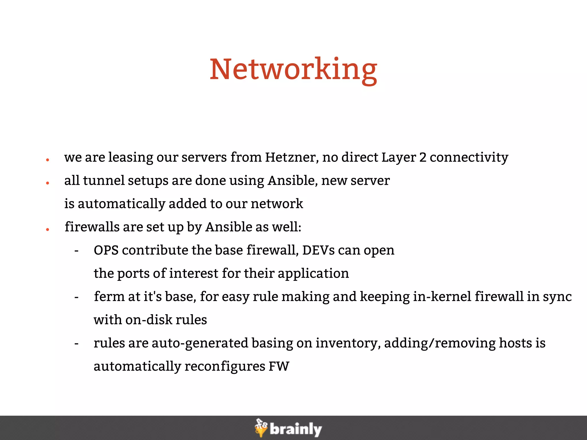 ● we are leasing our servers from Hetzner, no direct Layer 2 connectivity
● all tunnel setups are done using Ansible, new server
is automatically added to our network
● firewalls are set up by Ansible as well:
- OPS contribute the base firewall, DEVs can open
the ports of interest for their application
- ferm at it's base, for easy rule making and keeping in-kernel firewall in sync
with on-disk rules
- rules are auto-generated basing on inventory, adding/removing hosts is
automatically reconfigures FW
Networking
 