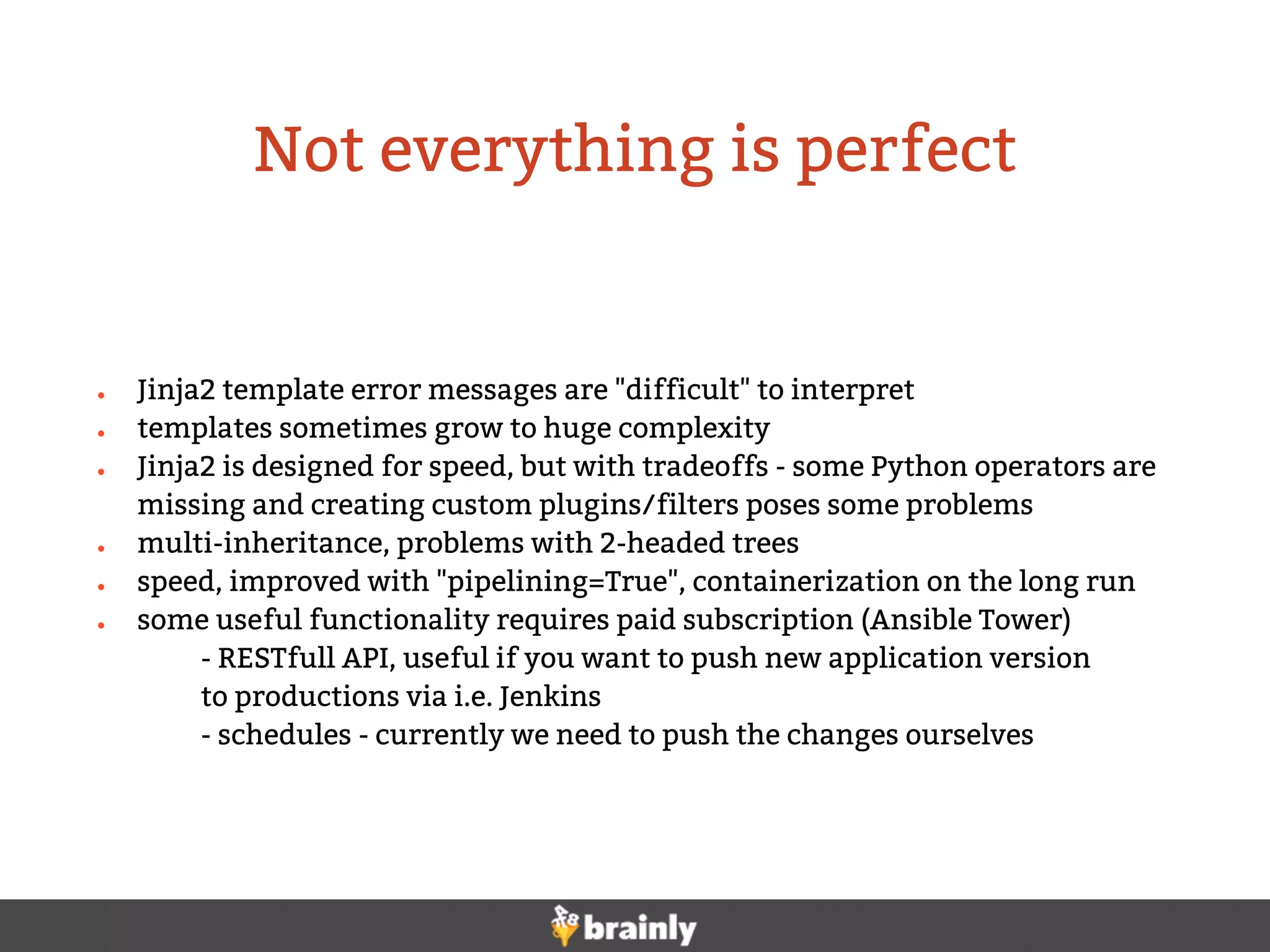 ● Jinja2 template error messages are "difficult" to interpret
● templates sometimes grow to huge complexity
● Jinja2 is designed for speed, but with tradeoffs - some Python operators are
missing and creating custom plugins/filters poses some problems
● multi-inheritance, problems with 2-headed trees
● speed, improved with "pipelining=True", containerization on the long run
● some useful functionality requires paid subscription (Ansible Tower)
- RESTfull API, useful if you want to push new application version
to productions via i.e. Jenkins
- schedules - currently we need to push the changes ourselves
Not everything is perfect
 