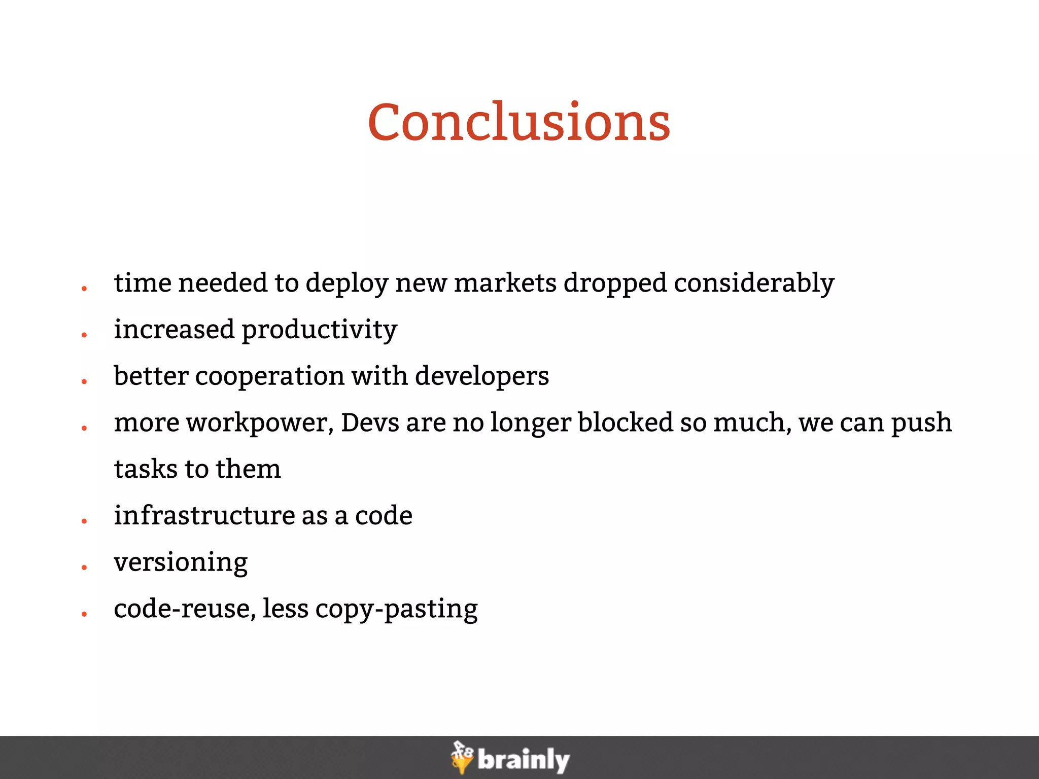● time needed to deploy new markets dropped considerably
● increased productivity
● better cooperation with developers
● more workpower, Devs are no longer blocked so much, we can push
tasks to them
● infrastructure as a code
● versioning
● code-reuse, less copy-pasting
Conclusions
 