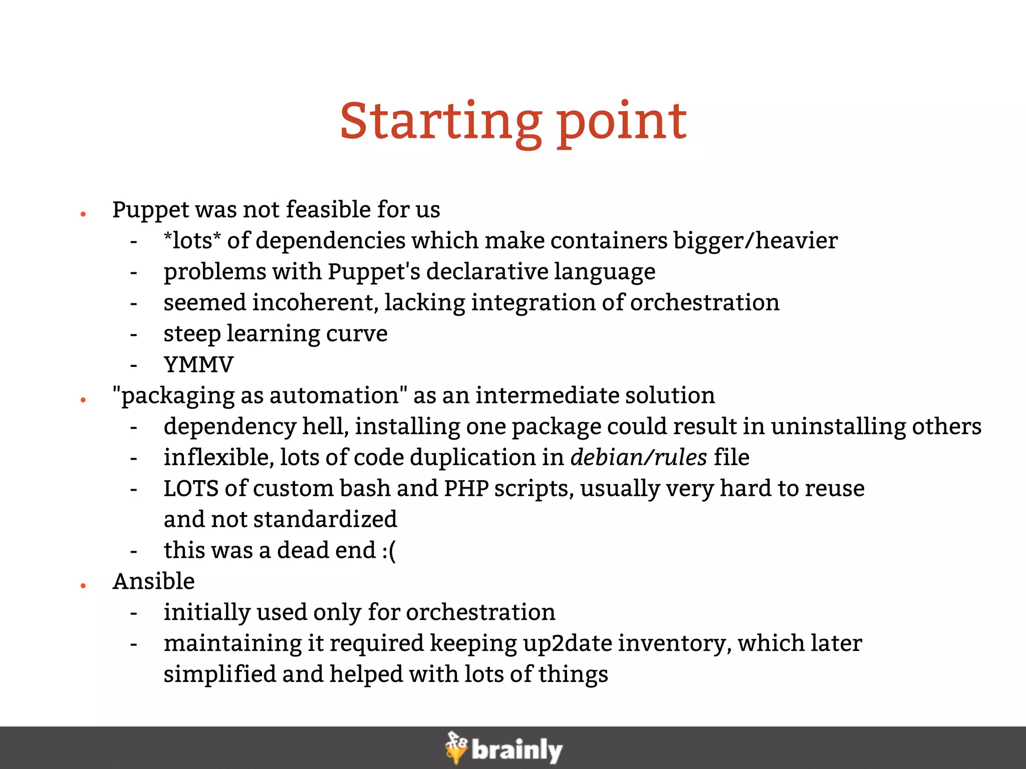 ● Puppet was not feasible for us
- *lots* of dependencies which make containers bigger/heavier
- problems with Puppet's declarative language
- seemed incoherent, lacking integration of orchestration
- steep learning curve
- YMMV
● "packaging as automation" as an intermediate solution
- dependency hell, installing one package could result in uninstalling others
- inflexible, lots of code duplication in debian/rules file
- LOTS of custom bash and PHP scripts, usually very hard to reuse
and not standardized
- this was a dead end :(
● Ansible
- initially used only for orchestration
- maintaining it required keeping up2date inventory, which later
simplified and helped with lots of things
Starting point
 