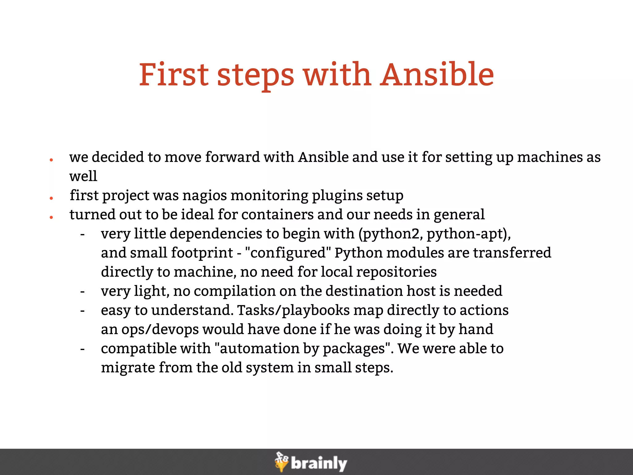 ● we decided to move forward with Ansible and use it for setting up machines as
well
● first project was nagios monitoring plugins setup
● turned out to be ideal for containers and our needs in general
- very little dependencies to begin with (python2, python-apt),
and small footprint - "configured" Python modules are transferred
directly to machine, no need for local repositories
- very light, no compilation on the destination host is needed
- easy to understand. Tasks/playbooks map directly to actions
an ops/devops would have done if he was doing it by hand
- compatible with "automation by packages". We were able to
migrate from the old system in small steps.
First steps with Ansible
 