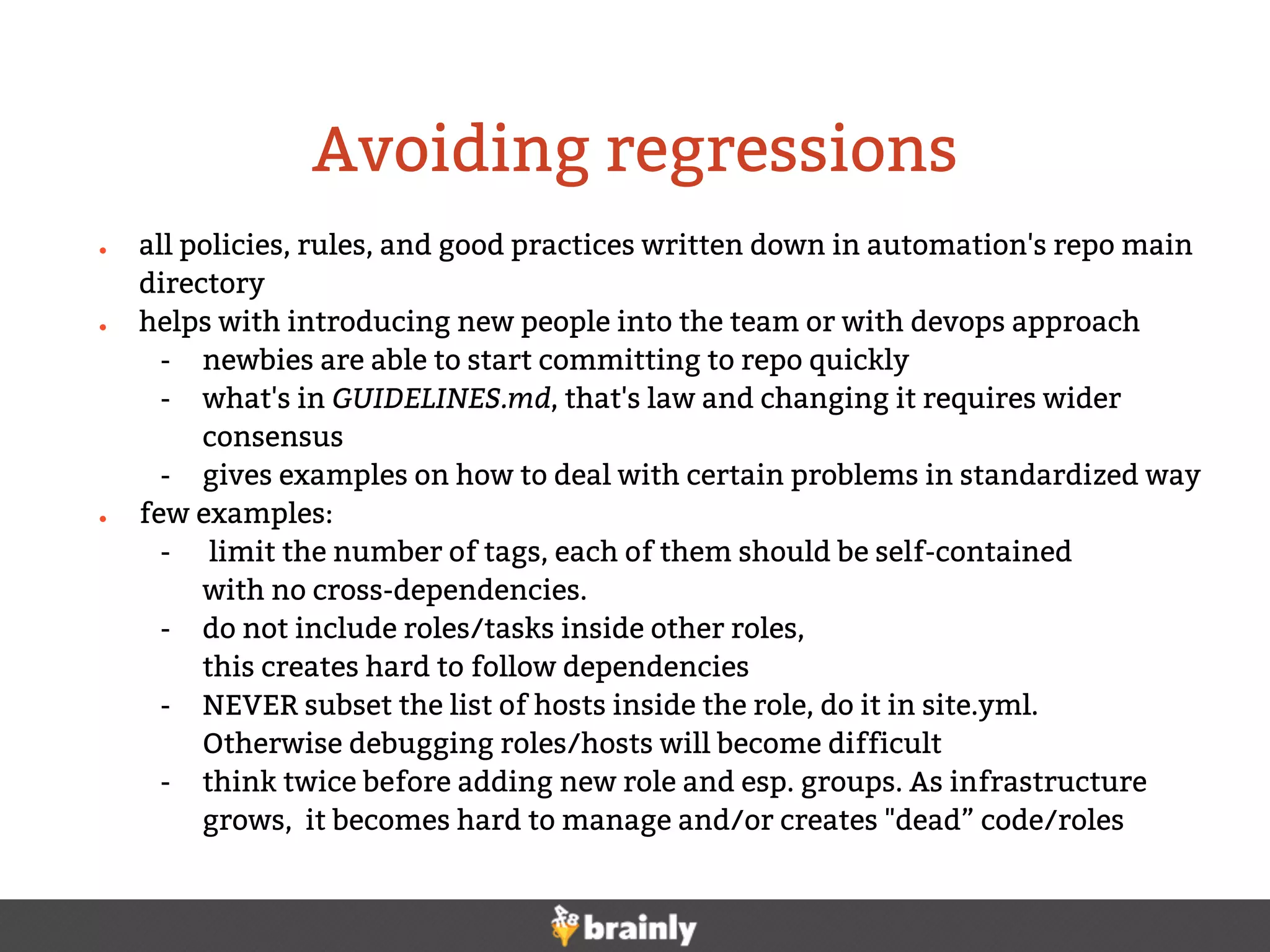 ● all policies, rules, and good practices written down in automation's repo main
directory
● helps with introducing new people into the team or with devops approach
- newbies are able to start committing to repo quickly
- what's in GUIDELINES.md, that's law and changing it requires wider
consensus
- gives examples on how to deal with certain problems in standardized way
● few examples:
- limit the number of tags, each of them should be self-contained
with no cross-dependencies.
- do not include roles/tasks inside other roles,
this creates hard to follow dependencies
- NEVER subset the list of hosts inside the role, do it in site.yml.
Otherwise debugging roles/hosts will become difficult
- think twice before adding new role and esp. groups. As infrastructure
grows, it becomes hard to manage and/or creates "dead” code/roles
Avoiding regressions
 