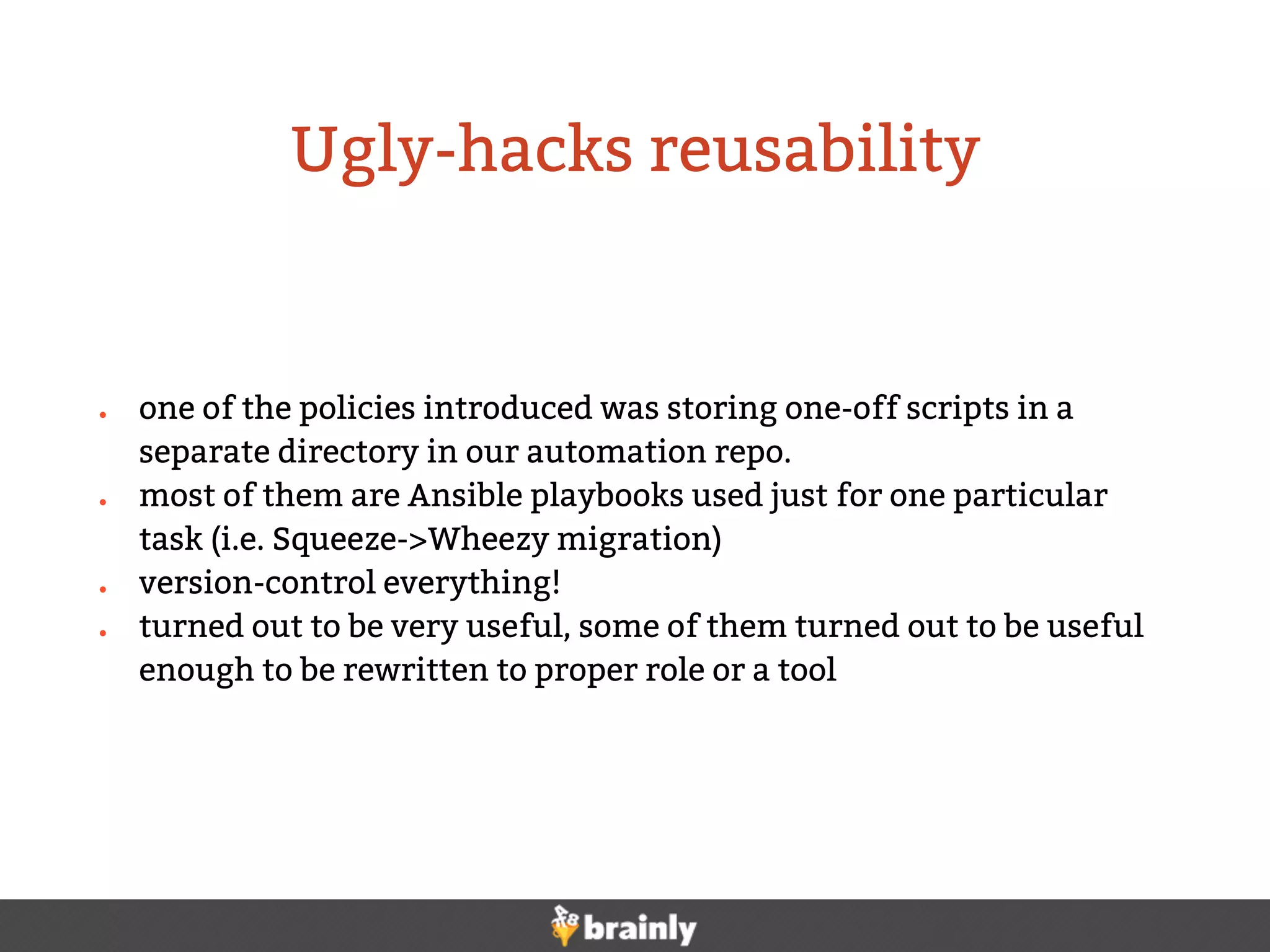 ● one of the policies introduced was storing one-off scripts in a
separate directory in our automation repo.
● most of them are Ansible playbooks used just for one particular
task (i.e. Squeeze->Wheezy migration)
● version-control everything!
● turned out to be very useful, some of them turned out to be useful
enough to be rewritten to proper role or a tool
Ugly-hacks reusability
 