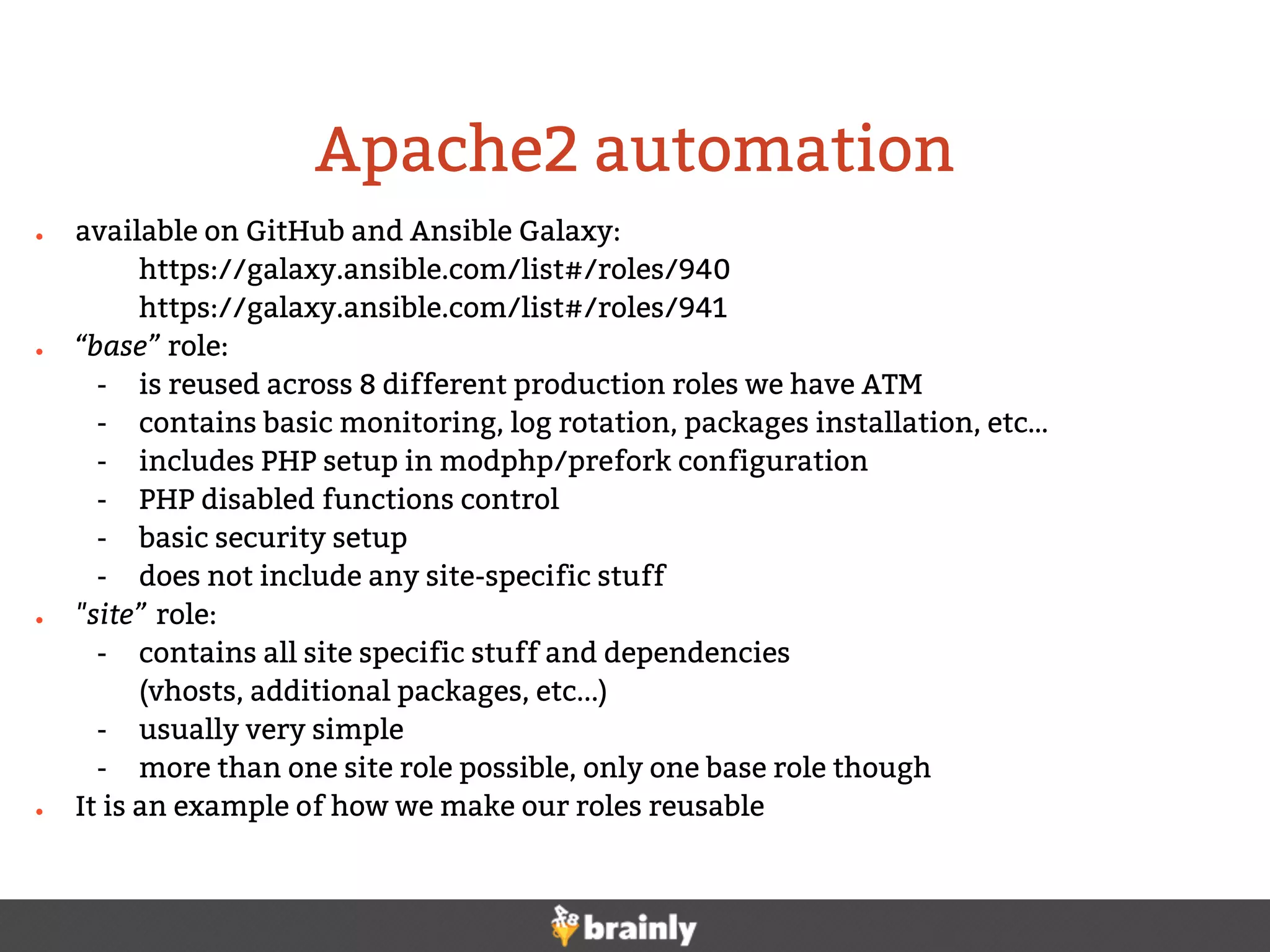 ● available on GitHub and Ansible Galaxy:
https://galaxy.ansible.com/list#/roles/940
https://galaxy.ansible.com/list#/roles/941
● “base” role:
- is reused across 8 different production roles we have ATM
- contains basic monitoring, log rotation, packages installation, etc…
- includes PHP setup in modphp/prefork configuration
- PHP disabled functions control
- basic security setup
- does not include any site-specific stuff
● "site” role:
- contains all site specific stuff and dependencies
(vhosts, additional packages, etc...)
- usually very simple
- more than one site role possible, only one base role though
● It is an example of how we make our roles reusable
Apache2 automation
 