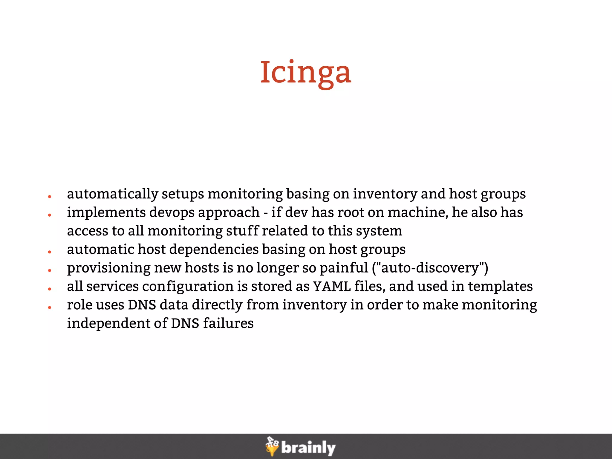 ● automatically setups monitoring basing on inventory and host groups
● implements devops approach - if dev has root on machine, he also has
access to all monitoring stuff related to this system
● automatic host dependencies basing on host groups
● provisioning new hosts is no longer so painful ("auto-discovery")
● all services configuration is stored as YAML files, and used in templates
● role uses DNS data directly from inventory in order to make monitoring
independent of DNS failures
Icinga
 