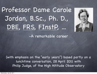 Professor Dame Carole
  Jordan, B.Sc., Ph. D.,
   DBE, FRS, FInstP, ...
                           -A remarkable career




         (with emphasis on the “early years”) based partly on a
                lunchtime conversation, 28 April 2011 with
             Philip Judge, of the High Altitude Observatory
Wednesday, July 20, 2011
 