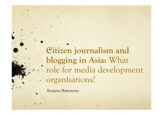 Citizen journalism and
blogging in Asia: What
role for media development
organisations?
Sanjana Hattotuwa
 