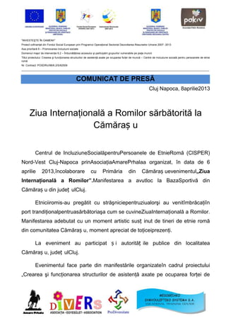 "INVESTEŞTE ÎN OAMENI!”
Proiect cofinanţat din Fondul Social European prin Programul Operaţional Sectorial Dezvoltarea Resurselor Umane 2007- 2013
Axa prioritară 6 – Promovarea incluziunii sociale
Domeniul major de intervenţie 6.2 – Îmbunătăţirea accesului şi participării grupurilor vulnerabile pe piaţa muncii
Titlul proiectului: Crearea şi funcţionarea structurilor de asistenţă axate pe ocuparea forţei de muncă – Centre de incluziune socială pentru persoanele de etnie
romă
Nr. Contract: POSDRU/96/6.2/S/62509
_______________________________________________________________________________________________________________________________


                                               COMUNICAT DE PRESĂ
                                                                                                               Cluj Napoca, 8aprilie2013



       Ziua Internaţională a Romilor sărbătorită la
                       Cămăraș u

           Centrul de IncluziuneSocialăpentruPersoanele de EtnieRomă (CISPER)
Nord-Vest Cluj-Napoca prinAsociaţiaAmarePrhalaa organizat, în data de 6
aprilie          2013,încolaborare                          cu        Primăria               din         Cămăraș uevenimentul„Ziua
Internaţională a Romilor”.Manifestarea a avutloc la BazaSportivă din
Cămăraș u din județ ulCluj.

           Etniciiromis-au pregătit cu străşniciepentruziualorşi au venitîmbrăcaţiîn
port trandiţionalpentruasărbătoriaşa cum se cuvineZiuaInternaţională a Romilor.
Manifestarea adebutat cu un moment artistic susț inut de tineri de etnie romă
din comunitatea Cămăraș u, moment apreciat de toţiceiprezenţi.

           La eveniment au participat ș i autorităț ile publice din localitatea
Cămăraș u, județ ulCluj.

           Evenimentul face parte din manifestările organizateîn cadrul proiectului
„Crearea şi funcţionarea structurilor de asistenţă axate pe ocuparea forţei de
 