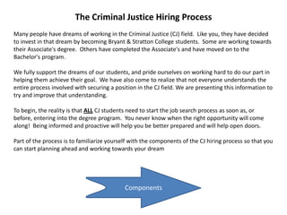 Components
The Criminal Justice Hiring Process
Many people have dreams of working in the Criminal Justice (CJ) field. Like you, they have decided
to invest in that dream by becoming Bryant & Stratton College students. Some are working towards
their Associate's degree. Others have completed the Associate's and have moved on to the
Bachelor's program.
We fully support the dreams of our students, and pride ourselves on working hard to do our part in
helping them achieve their goal. We have also come to realize that not everyone understands the
entire process involved with securing a position in the CJ field. We are presenting this information to
try and improve that understanding.
To begin, the reality is that ALL CJ students need to start the job search process as soon as, or
before, entering into the degree program. You never know when the right opportunity will come
along! Being informed and proactive will help you be better prepared and will help open doors.
Part of the process is to familiarize yourself with the components of the CJ hiring process so that you
can start planning ahead and working towards your dream
 