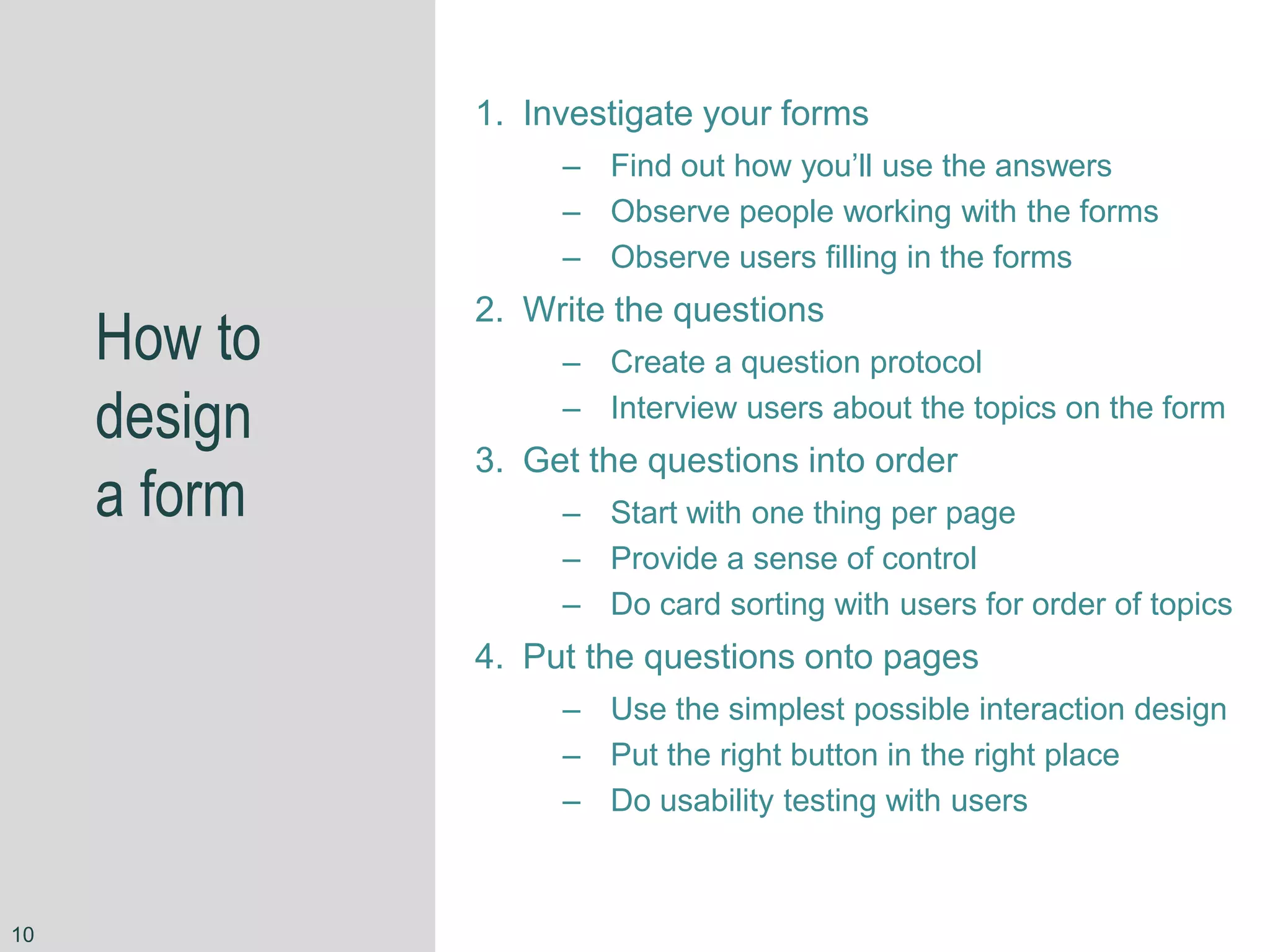 How to
design
a form
1. Investigate your forms
– Find out how you’ll use the answers
– Observe people working with the forms
– Observe users filling in the forms
2. Write the questions
– Create a question protocol
– Interview users about the topics on the form
3. Get the questions into order
– Start with one thing per page
– Provide a sense of control
– Do card sorting with users for order of topics
4. Put the questions onto pages
– Use the simplest possible interaction design
– Put the right button in the right place
– Do usability testing with users
10
 