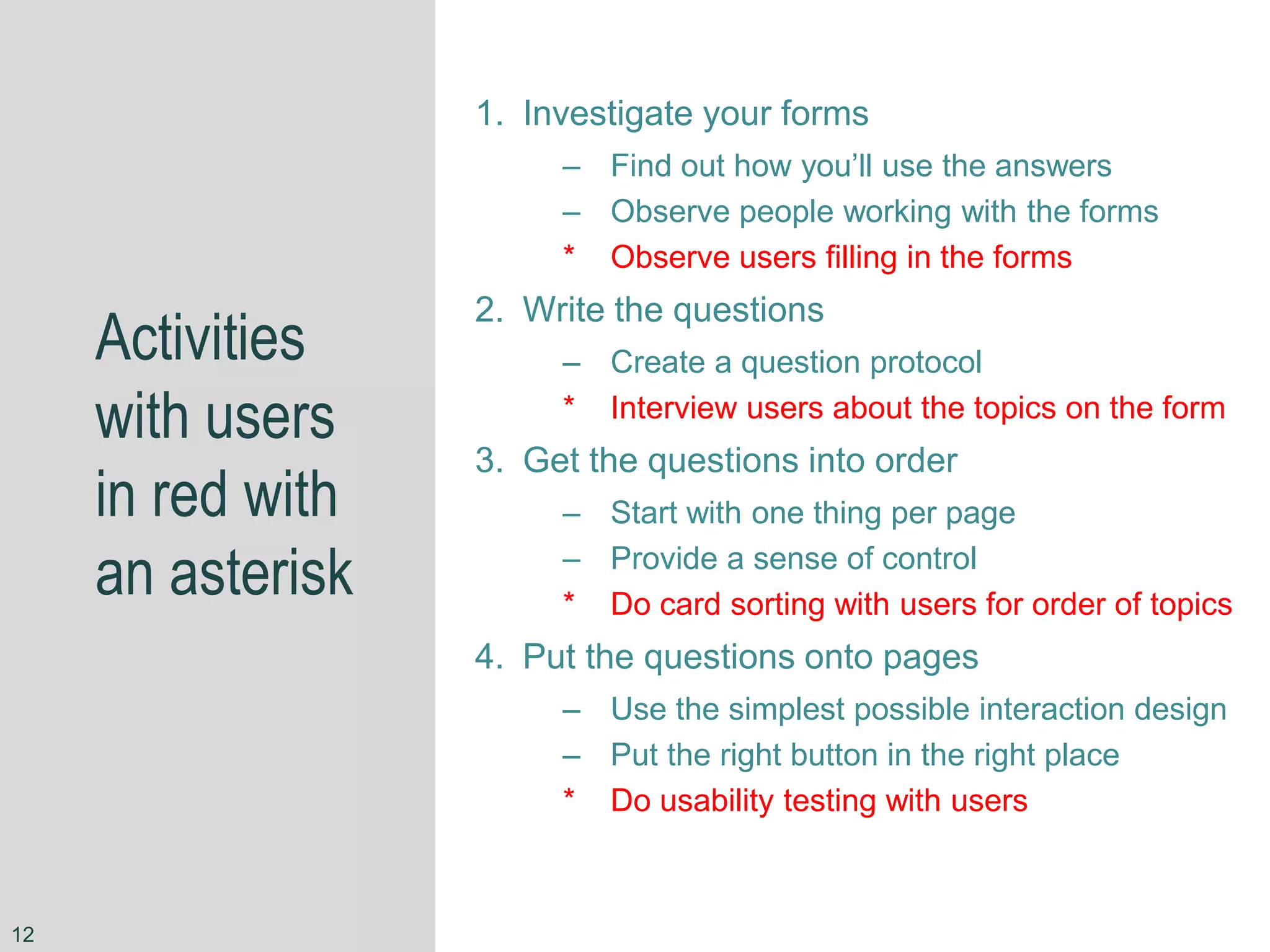 Activities
with users
in red with
an asterisk
1. Investigate your forms
– Find out how you’ll use the answers
– Observe people working with the forms
* Observe users filling in the forms
2. Write the questions
– Create a question protocol
* Interview users about the topics on the form
3. Get the questions into order
– Start with one thing per page
– Provide a sense of control
* Do card sorting with users for order of topics
4. Put the questions onto pages
– Use the simplest possible interaction design
– Put the right button in the right place
* Do usability testing with users
12
 