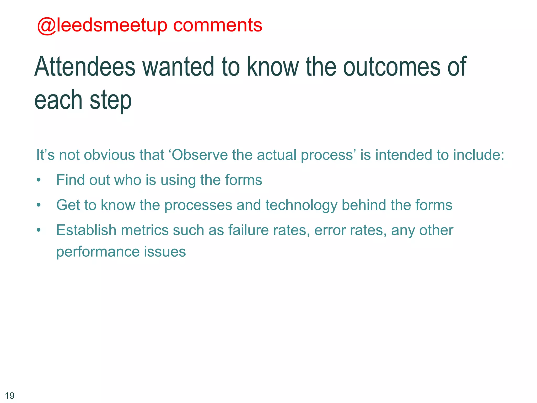 @leedsmeetup comments
Attendees wanted to know the outcomes of
each step
It’s not obvious that ‘Observe the actual process’ is intended to include:
• Find out who is using the forms
• Get to know the processes and technology behind the forms
• Establish metrics such as failure rates, error rates, any other
performance issues
19
 