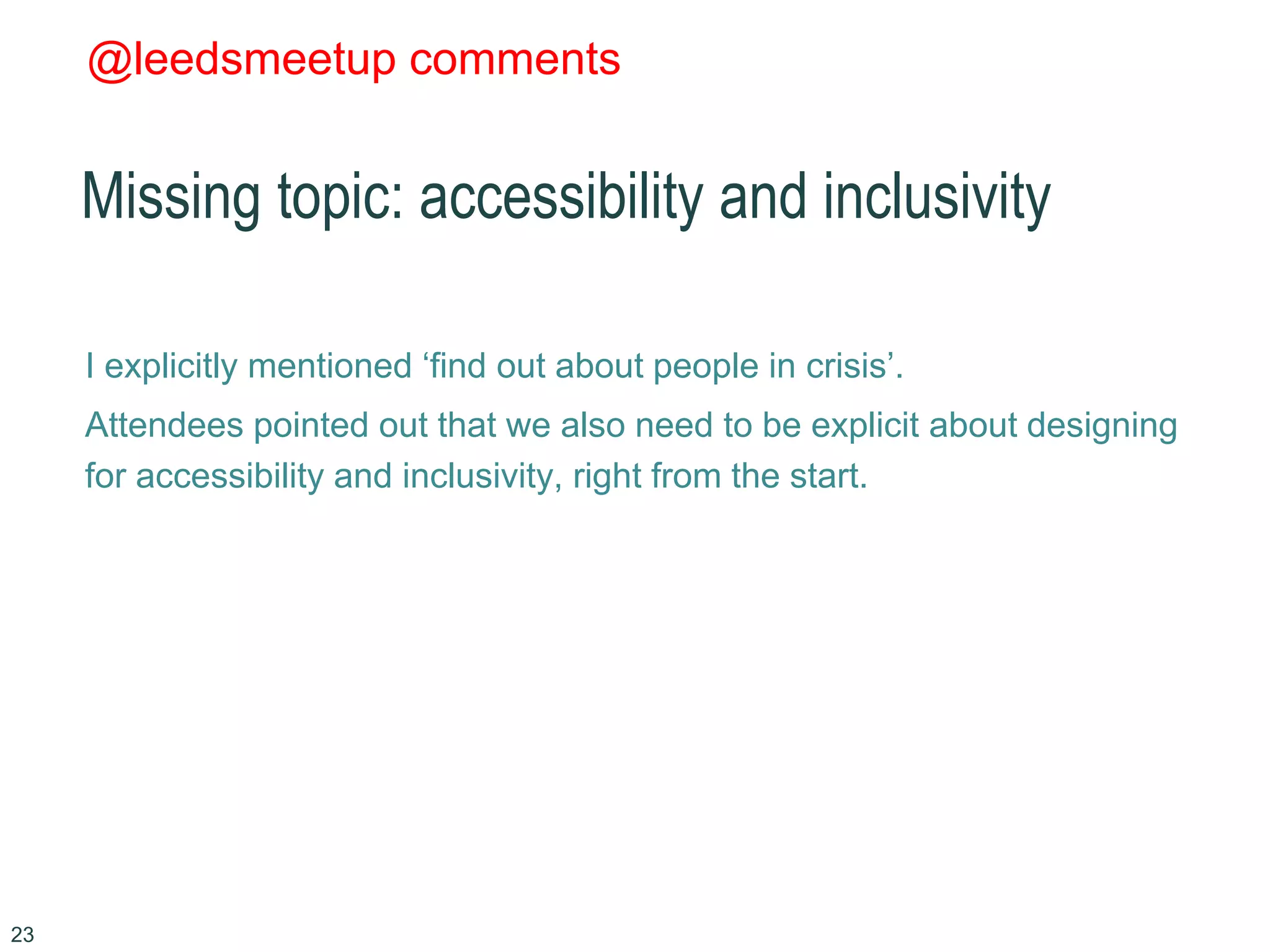 @leedsmeetup comments
Missing topic: accessibility and inclusivity
I explicitly mentioned ‘find out about people in crisis’.
Attendees pointed out that we also need to be explicit about designing
for accessibility and inclusivity, right from the start.
23
 