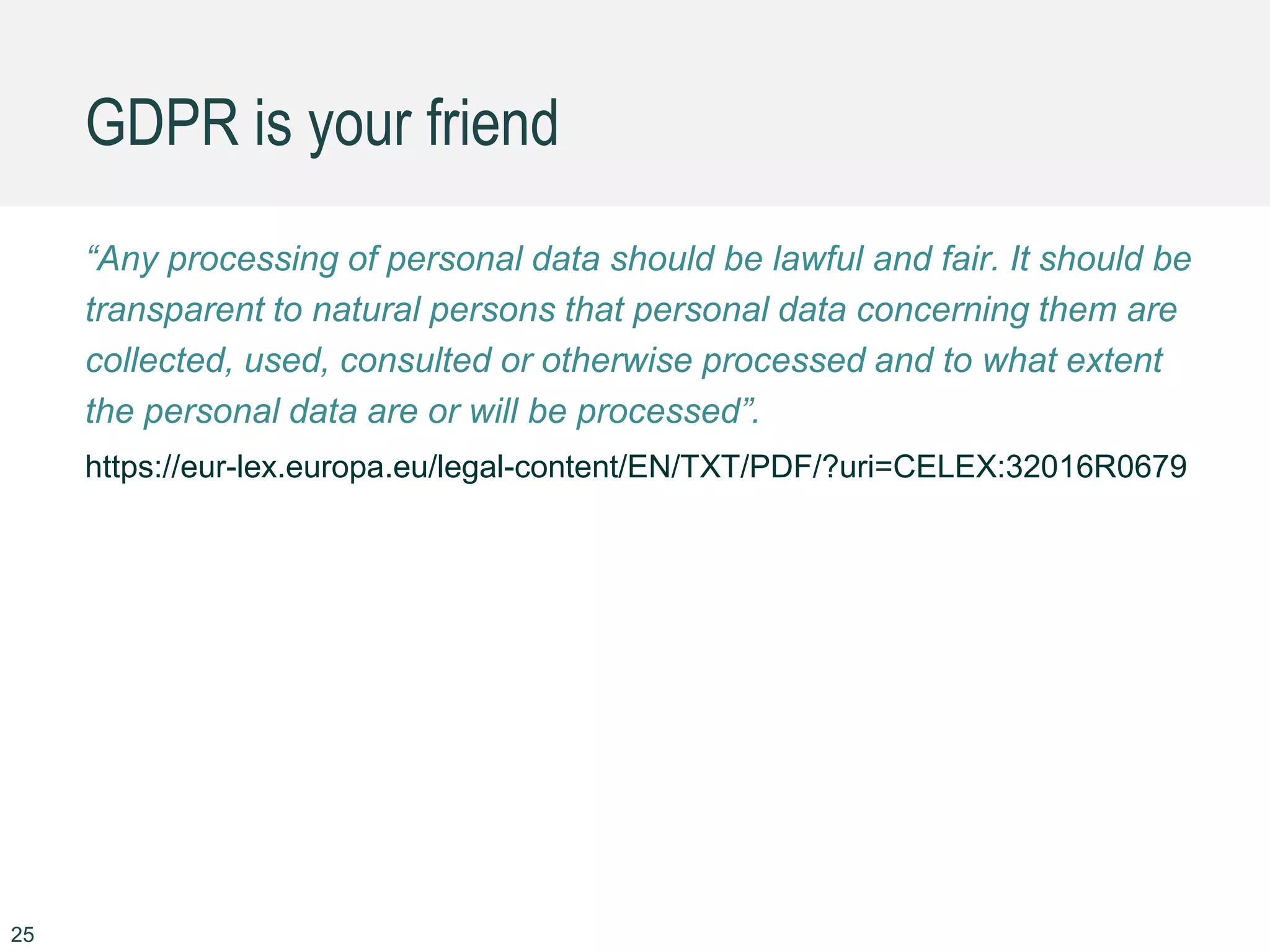 GDPR is your friend
25
“Any processing of personal data should be lawful and fair. It should be
transparent to natural persons that personal data concerning them are
collected, used, consulted or otherwise processed and to what extent
the personal data are or will be processed”.
https://eur-lex.europa.eu/legal-content/EN/TXT/PDF/?uri=CELEX:32016R0679
 