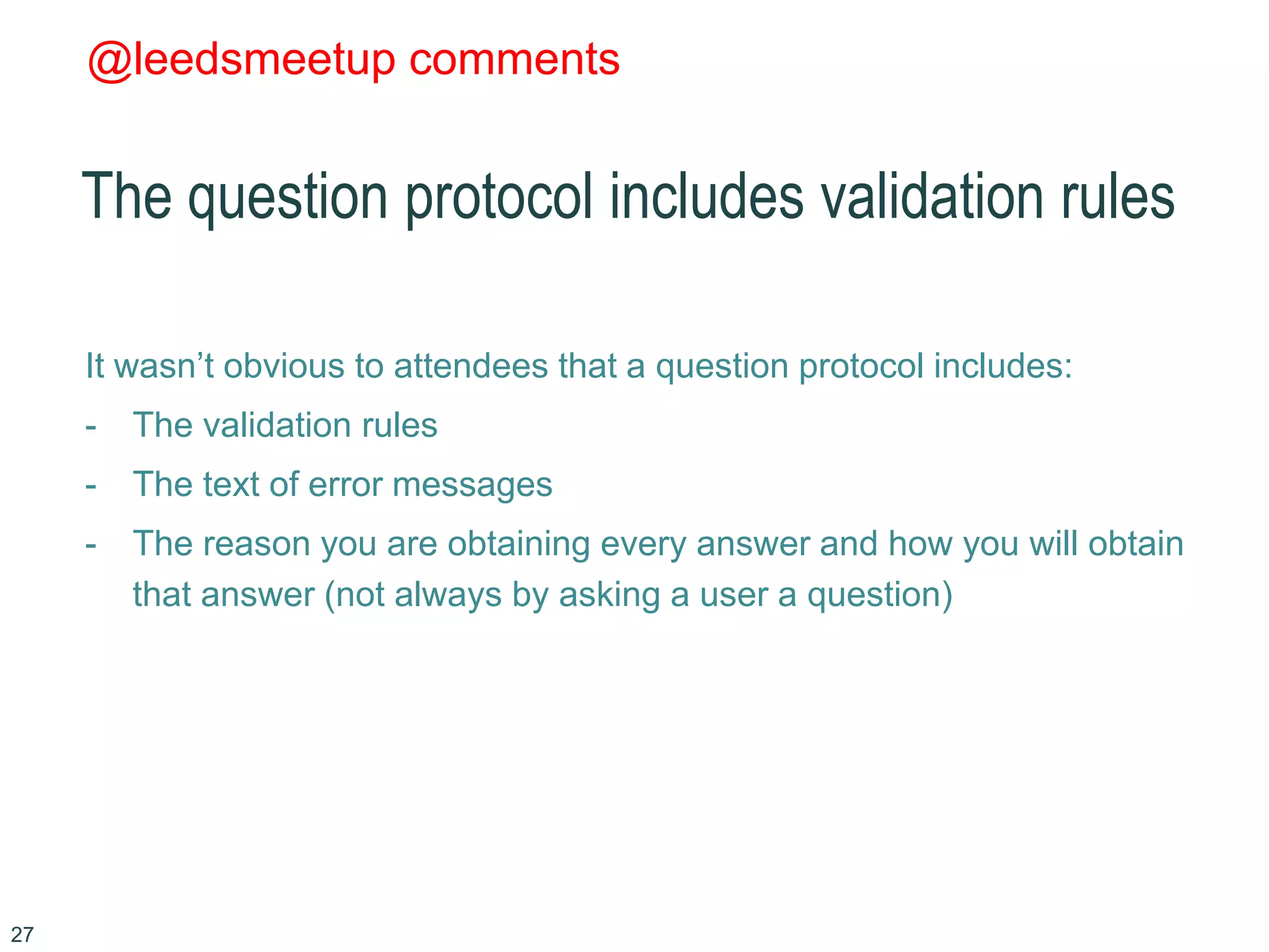 @leedsmeetup comments
The question protocol includes validation rules
It wasn’t obvious to attendees that a question protocol includes:
- The validation rules
- The text of error messages
- The reason you are obtaining every answer and how you will obtain
that answer (not always by asking a user a question)
27
 