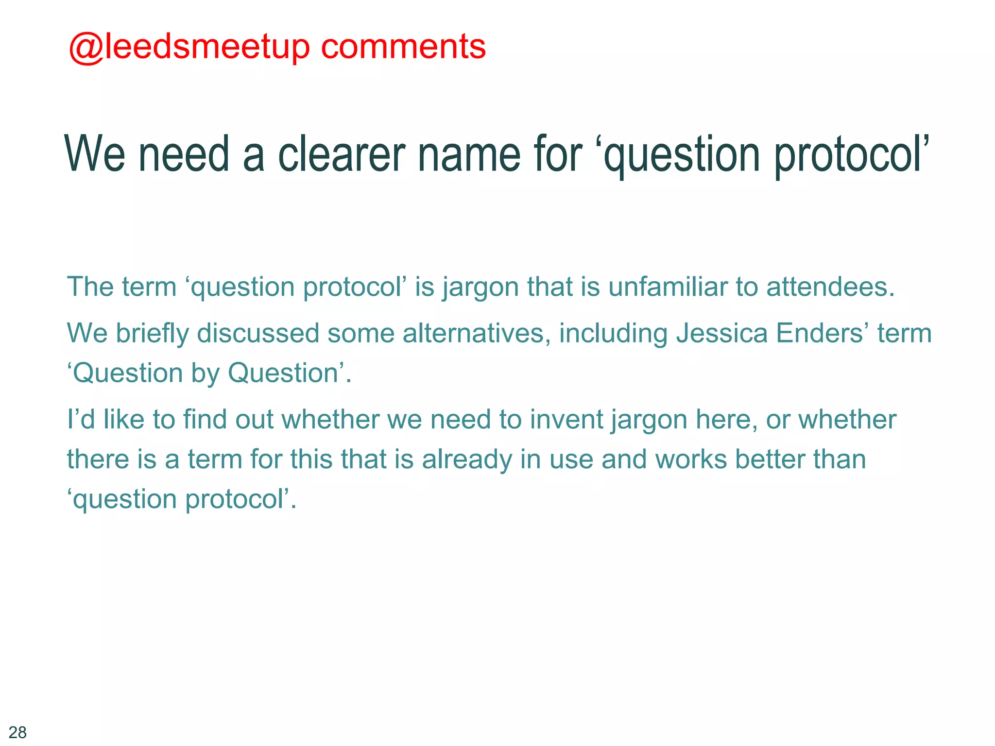 @leedsmeetup comments
We need a clearer name for ‘question protocol’
The term ‘question protocol’ is jargon that is unfamiliar to attendees.
We briefly discussed some alternatives, including Jessica Enders’ term
‘Question by Question’.
I’d like to find out whether we need to invent jargon here, or whether
there is a term for this that is already in use and works better than
‘question protocol’.
28
 