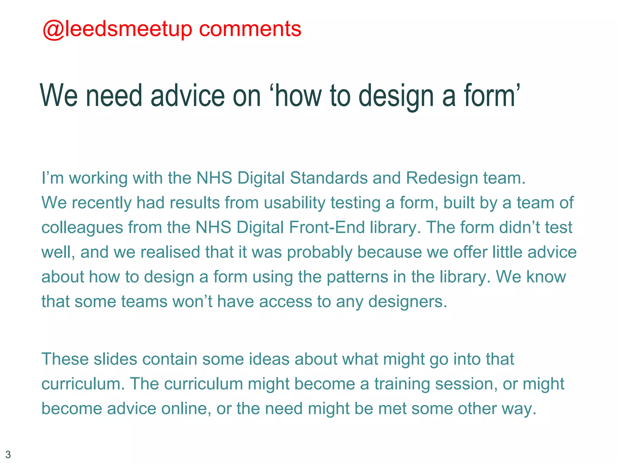 @leedsmeetup comments
We need advice on ‘how to design a form’
I’m working with the NHS Digital Standards and Redesign team.
We recently had results from usability testing a form, built by a team of
colleagues from the NHS Digital Front-End library. The form didn’t test
well, and we realised that it was probably because we offer little advice
about how to design a form using the patterns in the library. We know
that some teams won’t have access to any designers.
These slides contain some ideas about what might go into that
curriculum. The curriculum might become a training session, or might
become advice online, or the need might be met some other way.
3
 