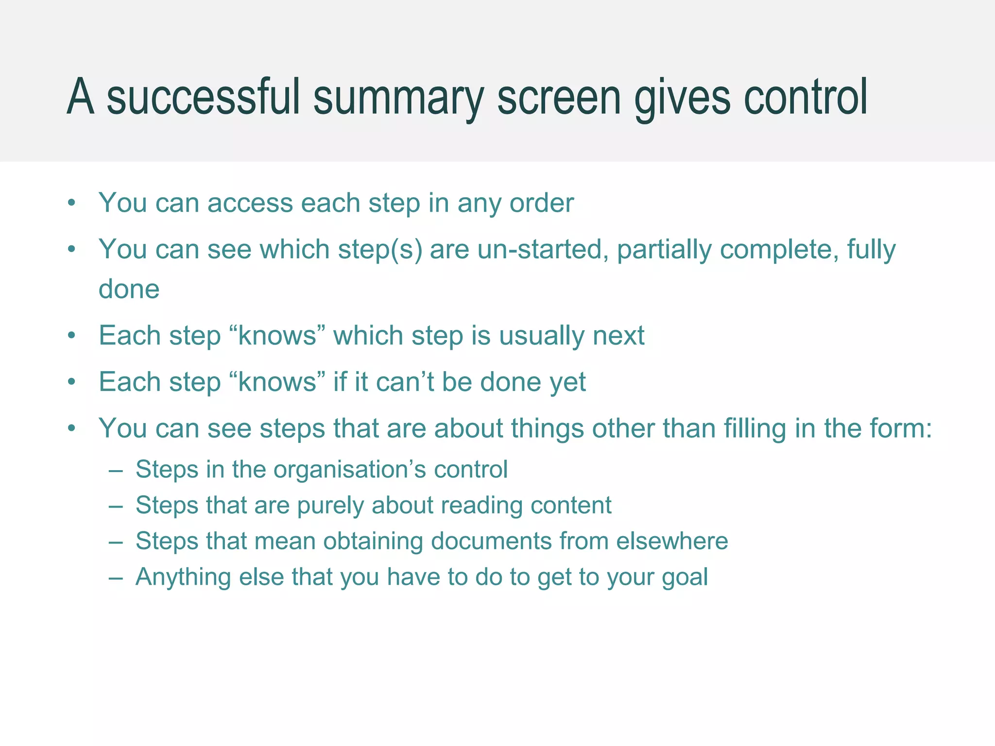 A successful summary screen gives control
• You can access each step in any order
• You can see which step(s) are un-started, partially complete, fully
done
• Each step “knows” which step is usually next
• Each step “knows” if it can’t be done yet
• You can see steps that are about things other than filling in the form:
– Steps in the organisation’s control
– Steps that are purely about reading content
– Steps that mean obtaining documents from elsewhere
– Anything else that you have to do to get to your goal
 