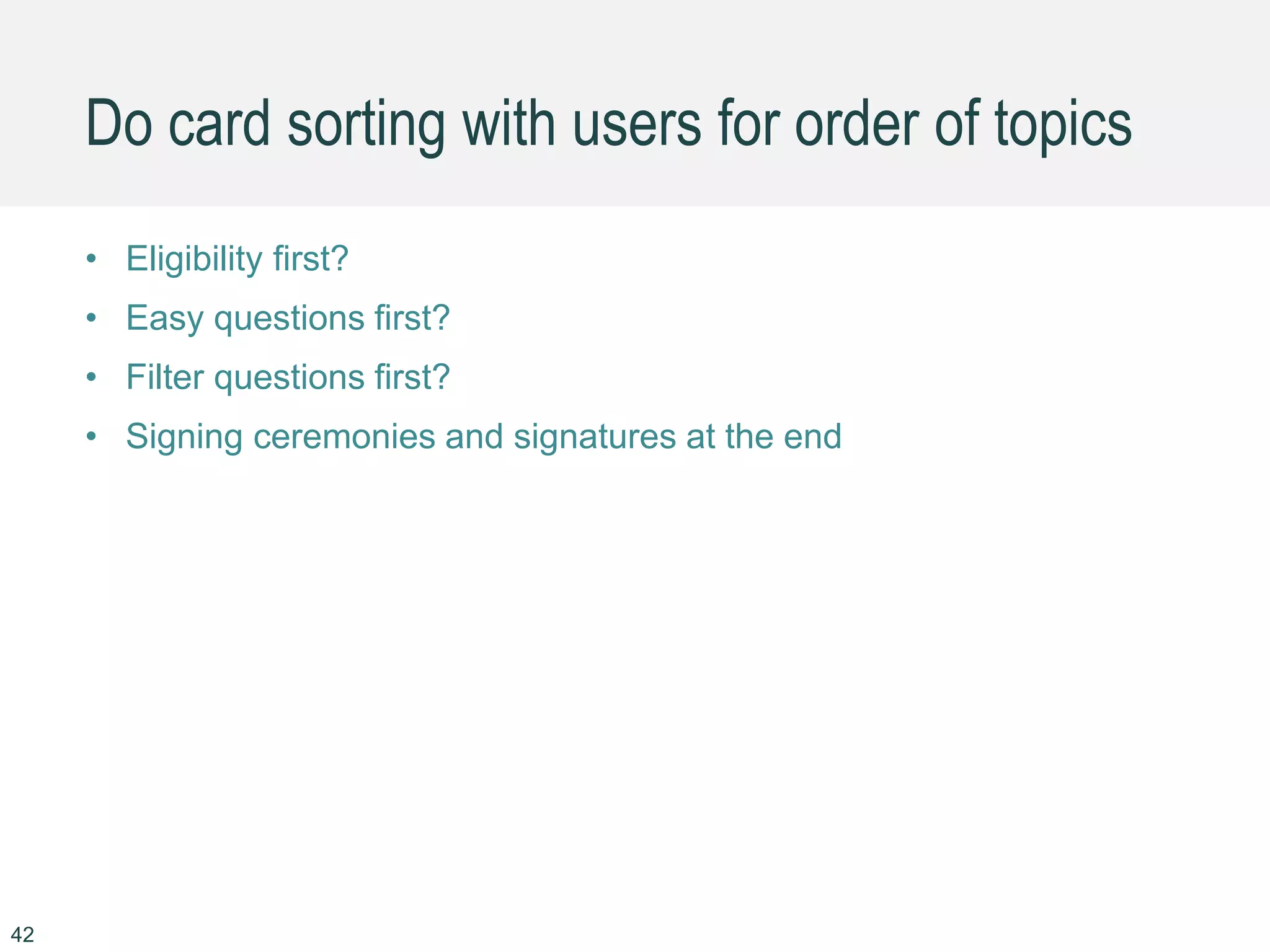 Do card sorting with users for order of topics
• Eligibility first?
• Easy questions first?
• Filter questions first?
• Signing ceremonies and signatures at the end
42
 