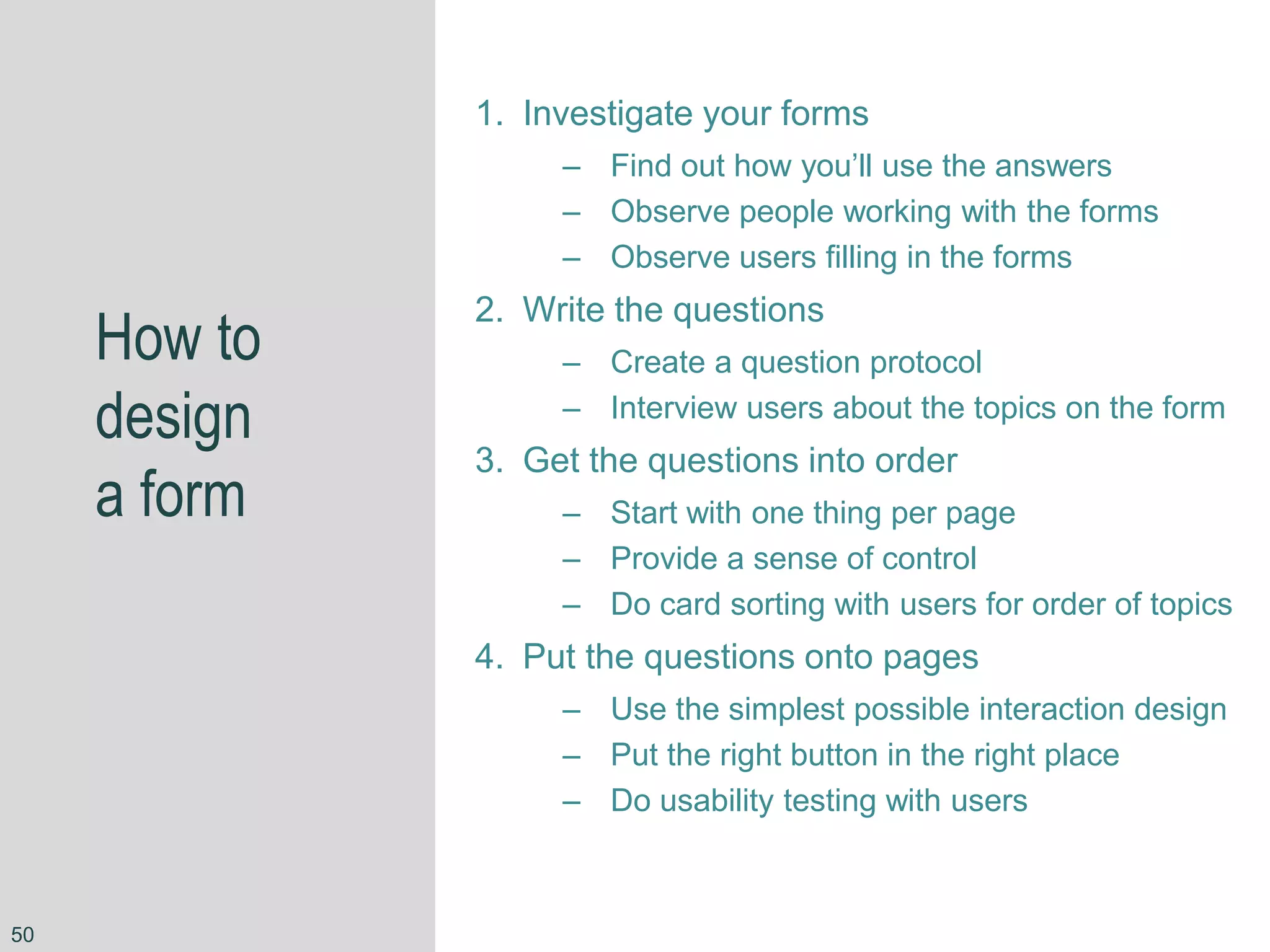 How to
design
a form
1. Investigate your forms
– Find out how you’ll use the answers
– Observe people working with the forms
– Observe users filling in the forms
2. Write the questions
– Create a question protocol
– Interview users about the topics on the form
3. Get the questions into order
– Start with one thing per page
– Provide a sense of control
– Do card sorting with users for order of topics
4. Put the questions onto pages
– Use the simplest possible interaction design
– Put the right button in the right place
– Do usability testing with users
50
 