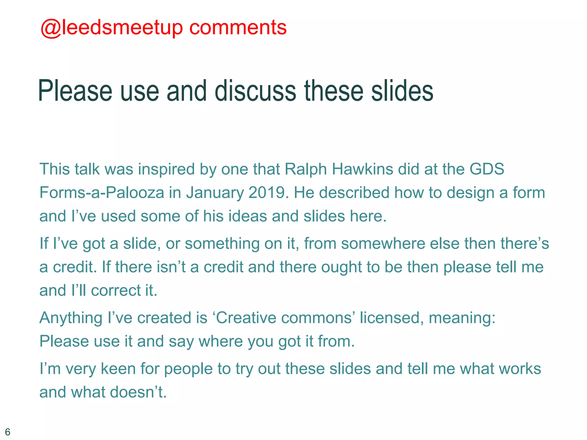 @leedsmeetup comments
Please use and discuss these slides
This talk was inspired by one that Ralph Hawkins did at the GDS
Forms-a-Palooza in January 2019. He described how to design a form
and I’ve used some of his ideas and slides here.
If I’ve got a slide, or something on it, from somewhere else then there’s
a credit. If there isn’t a credit and there ought to be then please tell me
and I’ll correct it.
Anything I’ve created is ‘Creative commons’ licensed, meaning:
Please use it and say where you got it from.
I’m very keen for people to try out these slides and tell me what works
and what doesn’t.
6
 