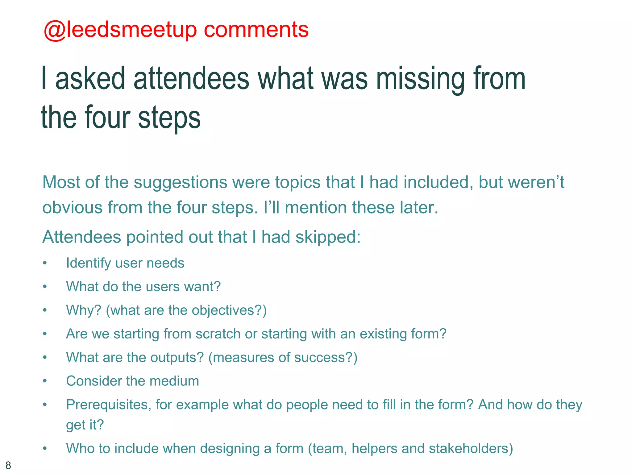 @leedsmeetup comments
I asked attendees what was missing from
the four steps
Most of the suggestions were topics that I had included, but weren’t
obvious from the four steps. I’ll mention these later.
Attendees pointed out that I had skipped:
• Identify user needs
• What do the users want?
• Why? (what are the objectives?)
• Are we starting from scratch or starting with an existing form?
• What are the outputs? (measures of success?)
• Consider the medium
• Prerequisites, for example what do people need to fill in the form? And how do they
get it?
• Who to include when designing a form (team, helpers and stakeholders)
8
 