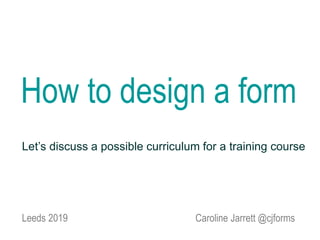 Caroline Jarrett @cjforms
How to design a form
Leeds 2019
Let’s discuss a possible curriculum for a training course
 