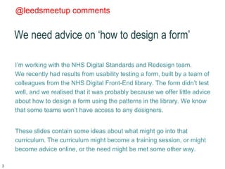 @leedsmeetup comments
We need advice on ‘how to design a form’
I’m working with the NHS Digital Standards and Redesign tea...