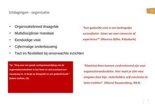 10
Uitdagingen - organisatie
• Organisatiebreed draagvlak
• Multidisciplinair mandaat
• Eenduidige visie
• Cijfermatige onderbouwing
• Tact en flexibiliteit bij onverwachte inzichten
Tip: “Zorg voor een goede vertegenwoordiging van de
organisatieonderdelen in het team en stel eventueel een
stuurgroep in. Je borgt zo draagvlak en een gedeeld beeld.”
(Edwin Lieftink, CZ)
“Een gedeelde visie is een belangrijke
succesfactor. Gaan we voor conversie of
experience?” (Maurice Bölte, Rabobank)
“Klantinzichten kunnen confronterend zijn voor
organisatieonderdelen. Hier moet je slim mee
omgaan door bijv. stakeholders zelf conclusies te
laten trekken”. (Marcel Kouwenberg, IKEA)
 