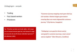 11
Uitdagingen - aanpak
• Tooling
• Fact based werken
• Prioriteren
Tip: “Prioriteer op basis van harde cijfers. Stel vragen
als om hoeveel mensen gaat het, met hoeveel % stijgt
de conversie als we dit nieuwe onderdeel opnemen?”
(Pia Mitchell, UWV)
“Customer journey mapping moet geen doel op
zich worden. Klanten krijgen geen betere
ervaring door een mooi uitgewerkte customer
journey.” (Tijn Borms, SnappCar)
“Uitdaging is om goed te kiezen wat je
weergeeft in customer journeys, maar vooral
wat je weglaat.” (Bart Wouters, Coolblue)
 