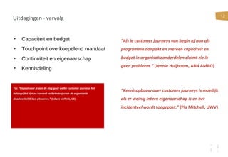 12
Uitdagingen - vervolg
• Capaciteit en budget
• Touchpoint overkoepelend mandaat
• Continuïteit en eigenaarschap
• Kennisdeling
Tip: “Bepaal voor je aan de slag gaat welke customer journeys het
belangrijkst zijn en hoeveel verbetertrajecten de organisatie
daadwerkelijk kan uitvoeren.” (Edwin Lieftink, CZ)
“Als je customer journeys van begin af aan als
programma aanpakt en meteen capaciteit en
budget in organisatieonderdelen claimt zie ik
geen probleem.” (Jennie Huijboom, ABN AMRO)
“Kennisopbouw over customer journeys is moeilijk
als er weinig intern eigenaarschap is en het
incidenteel wordt toegepast.” (Pia Mitchell, UWV)
 