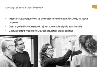 3
Ontwerp- en adviesbureau Informaat
• Inzet van customer journeys als onderdeel service design sinds 2008, nu aparte
propositie
• Doel: organisaties ondersteunen bij een succesvolle digitale transformatie
• Gebruiker (klant, medewerker, burger, etc.) staat daarbij centraal
 