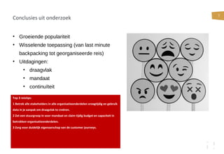 7
Conclusies uit onderzoek
• Groeiende populariteit
• Wisselende toepassing (van last minute
backpacking tot georganiseerde reis)
• Uitdagingen:
• draagvlak
• mandaat
• continuïteit
Top 3 reistips:
1 Betrek alle stakeholders in alle organisatieonderdelen vroegtijdig en gebruik
data in je aanpak om draagvlak te creëren.
2 Zet een stuurgroep in voor mandaat en claim tijdig budget en capaciteit in
betrokken organisatieonderdelen.
3 Zorg voor duidelijk eigenaarschap van de customer journeys.
 