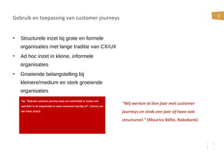 8
Gebruik en toepassing van customer journeys
• Structurele inzet bij grote en formele
organisaties met lange traditie van CX/UX
• Ad hoc inzet in kleine, informele
organisaties
• Groeiende belangstelling bij
kleinere/medium en sterk groeiende
organisaties
“Wij werken al tien jaar met customer
journeys en sinds een jaar of twee ook
structureel.” (Maurice Bölte, Rabobank)
Tip: “Gebruik customer journey maps om inzichtelijk te maken wie
wat doet in de organisatie en waar eventueel overlap zit”. (Jimmy van
der Have, Exact)
 